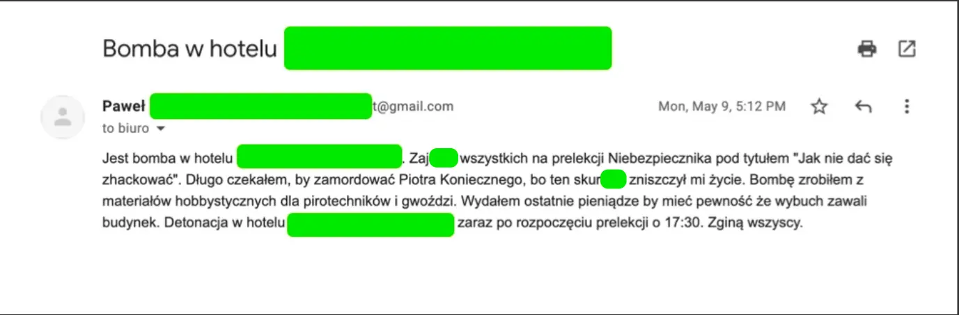 E–mail z pogróżkami brzmiący „Jest bomba w hotelu [ocenzurowano]. Zaj... wszystkich na prelekcji Niebezpiecznika pod tytułem «Jak nie dać się zhackować». Długo czekałem, by zamordować Piotra Koniecznego, bo ten skur... zniszczył mi życie. Bombę zrobiłem z materiałów hobbystycznych dla pirotechników i gwoździ. Wydałem ostatnie pieniądze by mieć pewność, że wybuch zawali budynek. Detonacja w hotelu [ocenzurowano] zaraz po rozpoczęciu prelekcji o 17.30. Zginą wszyscy.”